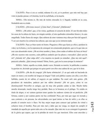 CALISTO.- Pues si eso es verdad, mátame tú a mí, yo te perdono: que más mal hay que
viste ni puedes pensar, si Celestina, la de la cuchillada, es la muerta.
SOSIA.- Ella misma es. De más de treinta estocadas la vi llagada, tendida en su casa,
llorándola una su criada.
CALISTO.- ¡Oh tristes mozos! ¿Cómo iban? ¿Viéronte? ¿Habláronte?
SOSIA.- ¡Oh señor!, que, si los vieras, quebraras el corazón de dolor. El uno llevaba todos
los sesos de la cabeza de fuera, sin ningún sentido; el otro quebrados entrambos brazos y la cara
magullada. Todos llenos de sangre. Que saltaron de unas ventanas muy altas por huir del aguacil.
Y así casi muertos les cortaron las cabezas, que creo que ya no sintieron nada.
CALISTO.- Pues yo bien siento mi honra. Pluguiera a Dios que fuera yo ellos y perdiera la
vida y no la honra, y no la esperanza de conseguir mi comenzado propósito, que es lo que más en
este caso desastrado siento. ¡Oh mi triste nombre y fama, cómo andas al tablero de boca en boca!
¡Oh mis secretos más secretos, cuán públicos andaréis por las plazas y mercados! ¿Qué será de
mí? ¿Adonde iré? ¿Que salga allá?: a los muertos no puedo ya remediar. ¿Que me esté aquí?:
parecerá cobardía. ¿Qué consejo tomaré? Dime, Sosia, ¿qué era la causa porque la mataron?
SOSIA.- Señor, aquella su criada, dando voces, llorando su muerte, la publicaba a cuantos
la querían oír, diciendo que porque no quiso partir con ellos una cadena de oro, que tú le diste.
Page
143
CALISTO.- ¡Oh día de congoja! ¡Oh fuerte tribulación! ¡Y en qué anda mi hacienda de
mano en mano y mi nombre de lengua en lengua! Todo será público cuanto con ella y con ellos
hablaba, cuanto de mí sabían, el negocio en que andaban. No osaré salir ante gentes. ¡Oh
pecadores de mancebos, padecer por tan súbito desastre! ¡Oh mi gozo, cómo te vas
disminuyendo! Proverbio es antiguo, que de muy alto grandes caídas se dan. Mucho había
anoche alcanzado; mucho tengo hoy perdido. Rara es la bonanza en el piélago. Yo estaba en
título de alegre, si mi ventura quisiera tener quedos los undosos vientos de mi perdición. ¡Oh
fortuna, cuánto y por cuántas partes me has combatido! Pues, por más que sigas mi morada y
seas contraria a mi persona, las adversidades con igual ánimo se han de sufrir y en ellas se
prueba el corazón recio o flaco. No hay mejor toque para conocer qué quilates de virtud o
esfuerzo tiene el hombre. Pues por más mal y daño que me venga, no dejaré de cumplir el
mandado de aquella por quien todo esto se ha causado. Que más me va en conseguir la ganancia
de la gloria que espero, que en la pérdida de morir los que murieron. Ellos eran atrevidos y
 