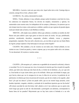 MELIBEA.- Lucrecia, vente acá, que estoy sola. Aquel señor mío es ido. Conmigo deja su
corazón, consigo lleva el mío. ¿Hasnos oído?
LUCRECIA.- No, señora, durmiendo he estado.
SOSIA.- Tristán, debemos ir muy callando, porque suelen levantarse a esta hora los ricos,
los codiciosos de temporales bienes, los devotos de templos, monasterios y iglesias, los
enamorados como nuestro amo, los trabajadores de los campos y labranzas y los pastores que en
este tiempo traen las ovejas a estos apriscos a ordeñar y podría ser que cogiesen de pasada alguna
razón por donde toda su honra y la de Melibea se turbase.
TRISTÁN.- ¡Oh simple rasca caballos! ¡Dices que callemos y nombras su nombre de ella!
Bueno eres para adalid o para regir gente en tierra de moros de noche. Así que, prohibiendo,
permites; encubriendo, descubres; asegurando, ofendes; callando, voceas y pregonas;
preguntando, respondes. Pues tan sutil y discreto eres, ¿no me dirás en qué mes cae Santa María
de Agosto, porque sepamos si hay harta paja en casa que comas hogaño?
CALISTO.- Mis cuidados y los de vosotros no son todos unos. Entrad callando, no nos
sientan en casa. Cerrad esa puerta y vamos a reposar, que yo me quiero subir solo a mi cámara.
Yo me desarmaré. Id vosotros a vuestras camas.
* * *
Page
148
CALISTO.- ¡Oh mezquino yo!, cuánto me es agradable de mi natural la solicitud y silencio
y oscuridad. No sé si lo causa que me vino a la memoria la traición que hice en partir de aquella
señora, que tanto amo, hasta que más fuera de día, o el dolor de mi deshonra. ¡Ay, ay!, que esto
es. Esta herida es la que siento ahora, que se ha resfriado. Ahora que está helada la sangre, que
ayer hervía; ahora que veo la mengua de mi casa, la falta de mi servicio, la perdición de mi
patrimonio, la infamia que tiene mi persona de la muerte, que de mis criados se ha seguido. ¿Qué
hice? ¿En qué me detuve? ¿Cómo me puedo sufrir, que no me mostré luego presente, como
hombre injuriado, vengador, soberbio y acelerado de la manifiesta injusticia que me fue hecha?
¡Oh mísera suavidad de esta brevísima vida! ¿Quién es de ti tan codicioso que no quiera más
morir luego que gozar un año de vida denostado y prorrogarle con deshonra, corrompiendo la
buena fama de los pasados? Mayormente que no hay hora cierta ni limitada ni a un solo
 