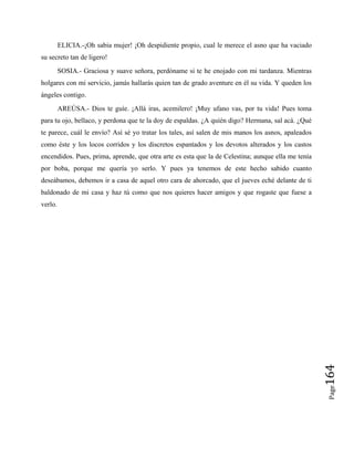 ELICIA.-¡Oh sabia mujer! ¡Oh despidiente propio, cual le merece el asno que ha vaciado
su secreto tan de ligero!
SOSIA.- Graciosa y suave señora, perdóname si te he enojado con mi tardanza. Mientras
holgares con mi servicio, jamás hallarás quien tan de grado aventure en él su vida. Y queden los
ángeles contigo.
AREÚSA.- Dios te guíe. ¡Allá iras, acemilero! ¡Muy ufano vas, por tu vida! Pues toma
para tu ojo, bellaco, y perdona que te la doy de espaldas. ¿A quién digo? Hermana, sal acá. ¿Qué
te parece, cuál le envío? Así sé yo tratar los tales, así salen de mis manos los asnos, apaleados
como éste y los locos corridos y los discretos espantados y los devotos alterados y los castos
encendidos. Pues, prima, aprende, que otra arte es esta que la de Celestina; aunque ella me tenía
por boba, porque me quería yo serlo. Y pues ya tenemos de este hecho sabido cuanto
deseábamos, debemos ir a casa de aquel otro cara de ahorcado, que el jueves eché delante de ti
baldonado de mi casa y haz tú como que nos quieres hacer amigos y que rogaste que fuese a
verlo.
Page
164
 
