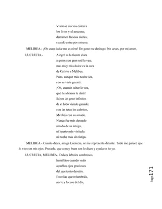 Vístanse nuevas colores
los lirios y el azucena;
derramen frescos olores,
cuando entre por estrena.
MELIBEA.- ¡Oh cuan dulce me es oírte! De gozo me deshago. No ceses, por mi amor.
LUCRECIA.- Alegre es la fuente clara
a quien con gran sed la vea;
mas muy más dulce es la cara
de Calisto a Melibea.
Pues, aunque más noche sea,
con su vista gozará.
¡Oh, cuando saltar le vea,
qué de abrazos te dará!
Saltos de gozo infinitos
da el lobo viendo ganado;
con las tetas los cabritos,
Melibea con su amado.
Nunca fue más deseado
amado de su amiga,
ni huerto más visitado,
ni noche más sin fatiga.
MELIBEA.- Cuanto dices, amiga Lucrecia, se me representa delante. Todo me parece que
lo veo con mis ojos. Procede, que a muy buen son lo dices y ayudarte he yo.
LUCRECIA, MELIBEA. Dulces árboles sombrosos,
humilláos cuando veáis
aquellos ojos graciosos
del que tanto deseáis.
Estrellas que relumbráis,
norte y lucero del día,
Page
171
 