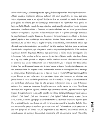 Page
184
flacas voluntades? ¿A dónde me pones mi hija? ¿Quién acompañará mi desacompañada morada?
¿Quién tendrá en regalos mis años que caducan? ¡Oh amor, amor! ¡Que no pensé que tenías
fuerza ni poder de matar a tus sujetos! Herida fue de ti mi juventud, por medio de tus brasas
pasé: ¿cómo me soltaste, para me dar la paga de la huida en mi vejez? Bien pensé que de tus
lazos me había librado, cuando los cuarenta años toqué, cuando fui contento con mi conyugal
compañera, cuando me vi con el fruto que me cortaste el día de hoy. No pensé que tomabas en
los hijos la venganza de los padres. Ni sé si hieres con hierro ni si quemas con fuego. Sana dejas
la ropa; lastimas el corazón. Haces que feo amen y hermoso les parezca. ¿Quién te dio tanto
poder? ¿Quién te puso nombre que no te conviene? Si amor fueses, amarías a tus sirvientes. Si
los amases, no les darías pena. Si alegres viviesen, no se matarían, como ahora mi amada hija.
¿En qué pararon tus sirvientes y sus ministros? La falsa alcahueta Celestina murió a manos de
los más fieles compañeros, que ella para su servicio emponzoñado jamás halló. Ellos murieron
degollados. Calisto, despeñado. Mi triste hija quiso tomar la misma muerte por seguirle. Esto
todo causas. Dulce nombre te dieron; amargos hechos haces. No das iguales galardones. Inicua
es la ley, que a todos igual no es. Alegra tu sonido; entristece tu trato. Bienaventurados los que
no conociste o de los que no te curaste. Dios te llamaron otros, no sé con qué error de su sentido
traídos. Cata que Dios mata los que crió; tú matas los que te siguen. Enemigo de toda razón, a los
que menos te sirven das mayores dones, hasta tenerlos metidos en tu congojosa danza. Enemigo
de amigos, amigo de enemigos, ¿por qué te riges sin orden ni concierto? Ciego te pintan, pobre y
mozo. Pónente un arco en la mano, con que tiras a tiento; más ciegos son tus ministros, que
jamás sienten ni ven el desabrido galardón que saca de tu servicio. Tu fuego es de ardiente rayo,
que jamás hace señal donde llega. La leña que gasta tu llama son almas y vidas de humanas
criaturas. Las cuales son tantas que de quién comenzar pueda, apenas me ocurre. No sólo de
cristianos; mas de gentiles y judíos y todo en pago de buenos servicios. ¿Qué me dirás de aquel
Macías de nuestro tiempo, cómo acabó amando, cuyo triste fin tú fuiste la causa? ¿Qué hizo por
ti Paris? ¿Qué Elena? ¿Qué hizo Hipermestra? ¿Qué Egisto? Todo el mundo lo sabe. Pues a
Safo, Ariadna, Leandro, ¿qué pago les diste? Hasta David y Salomón no quisiste dejar sin pena.
Por tu amistad Sansón pagó lo que mereció, por creerse de quien tú le forzaste a darle fe. Otros
muchos que callo, porque tengo harto que contar en mi mal. Del mundo me quejo, porque en sí
me crió, porque no me dando vida, no engendrara en él a Melibea, no nacida no amara, no
amando cesara mi quejosa y desconsolada postrimería. ¡Oh mi compañera buena! ¡Oh mi hija
 