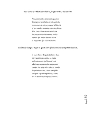 Page
189
Toca como se debía la obra llamar, tragicomedia y no comedia.
Penados amantes jamás consiguieron
de empresa tan alta tan pronta victoria,
como estos de quien recuenta la historia,
ni sus grandes penas tan bien sucedieron.
Mas, como firmeza nunca tuvieron
los gozos de aqueste mundo traidor,
suplico que llores, discreto lector,
el trágico fin que todos hubieron.
Describe el tiempo y lugar en que la obra primeramente se imprimió acabada.
El carro Febeo después de haber dado
mil y quinientas vueltas en rueda,
ambos entonces los hijos de Leda
a Febo en su casa tenían aposentado,
cuando este muy dulce y breve tratado,
después de revisto y bien corregido,
con gran vigilancia puntado y leído,
fue en Salamanca impreso acabado.
 