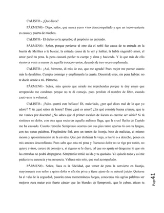 CALISTO.- ¿Qué dices?
PÁRMENO.- Digo, señor, que nunca yerro vino desacompañado y que un inconveniente
es causa y puerta de muchos.
CALISTO.- El dicho yo le apruebo; el propósito no entiendo.
PÁRMENO.- Señor, porque perderse el otro día el neblí fue causa de tu entrada en la
huerta de Melibea a le buscar, la entrada causa de la ver y hablar, la habla engendró amor, el
amor parió tu pena, la pena causará perder tu cuerpo y alma y hacienda. Y lo que más de ello
siento es venir a manos de aquella trotaconventos, después de tres veces emplumada.
CALISTO.- ¡Así, Pármeno, di más de eso, que me agrada! Pues mejor me parece cuanto
más la desalabas. Cumpla conmigo y emplúmenla la cuarta. Desentido eres, sin pena hablas: no
te duele donde a mí, Pármeno.
PÁRMENO.- Señor, más quiero que airado me reprehendas porque te doy enojo que
arrepentido me condenes porque no te di consejo, pues perdiste el nombre de libre, cuando
cautivaste tu voluntad.
CALISTO.- ¡Palos querrá este bellaco! Di, malcriado, ¿por qué dices mal de lo que yo
adoro? Y tú ¿qué sabes de honra? Dime ¿qué es amor? ¿En qué consiste buena crianza, que te
me vendes por discreto? ¿No sabes que el primer escalón de locura es creerse ser sabio? Si tú
sintieses mi dolor, con otra agua rociarías aquella ardiente llaga, que la cruel flecha de Cupido
me ha causado. Cuanto remedio Sempronio acarrea con sus pies tanto apartas tú con tu lengua,
con tus vanas palabras. Fingiéndote fiel, eres un terrón de lisonja, bote de malicias, el mismo
mesón y aposentamiento de la envidia. Que por disfamar la vieja, a tuerto o a derecho, pones en
mis amores desconfianza. Pues sabe que esta mi pena y fluctuoso dolor no se rige por razón, no
quiere avisos, carece de consejo y, si alguno se le diere, tal que no aparte ni desgozne lo que sin
las entrañas no podrá despegarse. Sempronio temió su ida y tu quedada. Yo quíselo todo y así me
padezco su ausencia y tu presencia. Valiera más solo, que mal acompañado.
Page
41
PÁRMENO.- Señor, flaca es la fidelidad, que temor de pena la convierte en lisonja,
mayormente con señor a quien dolor o afición priva y tiene ajeno de su natural juicio. Quitarse
ha el velo de la ceguedad, pasarán estos momentáneos fuegos, conocerás mis agrias palabras ser
mejores para matar este fuerte cáncer que las blandas de Sempronio, que lo ceban, atizan tu
 