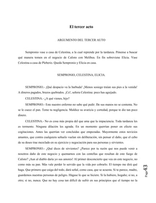 El tercer acto
ARGUMENTO DEL TERCER AUTO
Sempronio vase a casa de Celestina, a la cual reprende por la tardanza. Pónense a buscar
qué manera tomen en el negocio de Calisto con Melibea. En fin sobreviene Elicia. Vase
Celestina a casa de Pleberio. Queda Sempronio y Elicia en casa.
SEMPRONIO, CELESTINA, ELICIA.
SEMPRONIO.- ¡Qué despacio va la barbuda! ¡Menos sosiego traían sus pies a la venida!
A dineros pagados, brazos quebrados. ¡Ce!, señora Celestina: poco has aguijado.
CELESTINA.- ¿A qué vienes, hijo?
SEMPRONIO.- Este nuestro enfermo no sabe qué pedir. De sus manos no se contenta. No
se le cuece el pan. Teme tu negligencia. Maldice su avaricia y cortedad, porque te dio tan poco
dinero.
CELESTINA.- No es cosa más propia del que ama que la impaciencia. Toda tardanza les
es tormento. Ninguna dilación les agrada. En un momento querrían poner en efecto sus
cogitaciones. Antes las querrían ver concluidas que empezadas. Mayormente estos novicios
amantes, que contra cualquiera señuelo vuelan sin deliberación, sin pensar el daño, que el cebo
de su deseo trae mezclado en su ejercicio y negociación para sus personas y sirvientes.
Page
43
SEMPRONIO.- ¿Qué dices de sirvientes? ¿Parece por tu razón que nos puede venir a
nosotros daño de este negocio y quemarnos con las centellas que resultan de este fuego de
Calisto? ¡Aun al diablo daría yo sus amores! Al primer desconcierto que vea en este negocio, no
como más su pan. Más vale perder lo servido que la vida por cobrarlo. El tiempo me dirá qué
haga. Que primero que caiga del todo, dará señal, como casa, que se acuesta. Si te parece, madre,
guardemos nuestras personas de peligro. Hágase lo que se hiciere. Si la hubiere, hogaño; si no, a
otro; si no, nunca. Que no hay cosa tan difícil de sufrir en sus principios que el tiempo no la
 