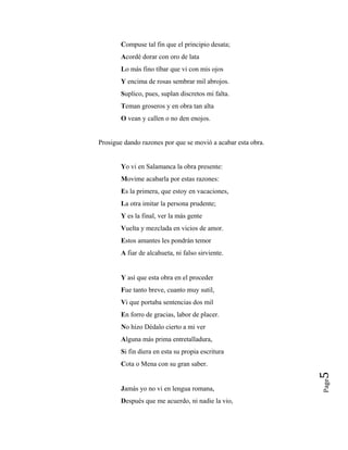 Compuse tal fin que el principio desata;
Acordé dorar con oro de lata
Lo más fino tíbar que vi con mis ojos
Y encima de rosas sembrar mil abrojos.
Suplico, pues, suplan discretos mi falta.
Teman groseros y en obra tan alta
O vean y callen o no den enojos.
Prosigue dando razones por que se movió a acabar esta obra.
Yo vi en Salamanca la obra presente:
Movime acabarla por estas razones:
Es la primera, que estoy en vacaciones,
La otra imitar la persona prudente;
Y es la final, ver la más gente
Vuelta y mezclada en vicios de amor.
Estos amantes les pondrán temor
A fiar de alcahueta, ni falso sirviente.
Y así que esta obra en el proceder
Fue tanto breve, cuanto muy sutil,
Vi que portaba sentencias dos mil
En forro de gracias, labor de placer.
No hizo Dédalo cierto a mi ver
Alguna más prima entretalladura,
Si fin diera en esta su propia escritura
Cota o Mena con su gran saber.
Page
5
Jamás yo no vi en lengua romana,
Después que me acuerdo, ni nadie la vio,
 