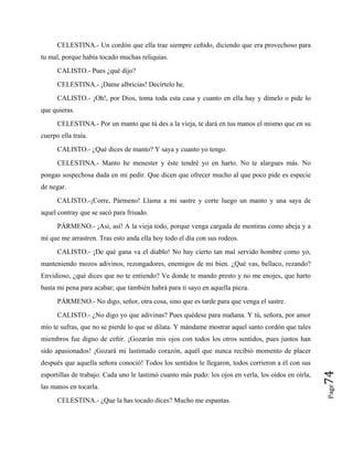 CELESTINA.- Un cordón que ella trae siempre ceñido, diciendo que era provechoso para
tu mal, porque había tocado muchas reliquias.
CALISTO.- Pues ¿qué dijo?
CELESTINA.- ¡Dame albricias! Decírtelo he.
CALISTO.- ¡Oh!, por Dios, toma toda esta casa y cuanto en ella hay y dímelo o pide lo
que quieras.
CELESTINA.- Por un manto que tú des a la vieja, te dará en tus manos el mismo que en su
cuerpo ella traía.
CALISTO.- ¿Qué dices de manto? Y saya y cuanto yo tengo.
CELESTINA.- Manto he menester y éste tendré yo en harto. No te alargues más. No
pongas sospechosa duda en mi pedir. Que dicen que ofrecer mucho al que poco pide es especie
de negar.
CALISTO.-¡Corre, Pármeno! Llama a mi sastre y corte luego un manto y una saya de
aquel contray que se sacó para frisado.
PÁRMENO.- ¡Así, así! A la vieja todo, porque venga cargada de mentiras como abeja y a
mí que me arrastren. Tras esto anda ella hoy todo el día con sus rodeos.
CALISTO.- ¡De qué gana va el diablo! No hay cierto tan mal servido hombre como yo,
manteniendo mozos adivinos, rezongadores, enemigos de mi bien. ¿Qué vas, bellaco, rezando?
Envidioso, ¿qué dices que no te entiendo? Ve donde te mando presto y no me enojes, que harto
basta mi pena para acabar; que también habrá para ti sayo en aquella pieza.
PÁRMENO.- No digo, señor, otra cosa, sino que es tarde para que venga el sastre.
Page
74
CALISTO.- ¿No digo yo que adivinas? Pues quédese para mañana. Y tú, señora, por amor
mío te sufras, que no se pierde lo que se dilata. Y mándame mostrar aquel santo cordón que tales
miembros fue digno de ceñir. ¡Gozarán mis ojos con todos los otros sentidos, pues juntos han
sido apasionados! ¡Gozará mi lastimado corazón, aquél que nunca recibió momento de placer
después que aquella señora conoció! Todos los sentidos le llegaron, todos corrieron a él con sus
esportillas de trabajo. Cada uno le lastimó cuanto más pudo: los ojos en verla, los oídos en oírla,
las manos en tocarla.
CELESTINA.- ¿Que la has tocado dices? Mucho me espantas.
 