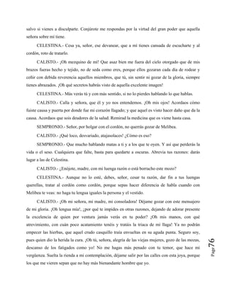 salvo si vienes a disculparte. Conjúrote me respondas por la virtud del gran poder que aquella
señora sobre mí tiene.
CELESTINA.- Cesa ya, señor, ese devanear, que a mí tienes cansada de escucharte y al
cordón, roto de tratarlo.
CALISTO.- ¡Oh mezquino de mí! Que asaz bien me fuera del cielo otorgado que de mis
brazos fueras hecho y tejido, no de seda como eres, porque ellos gozaran cada día de rodear y
ceñir con debida reverencia aquellos miembros, que tú, sin sentir ni gozar de la gloria, siempre
tienes abrazados. ¡Oh qué secretos habrás visto de aquella excelente imagen!
CELESTINA.- Más verás tú y con más sentido, si no lo pierdes hablando lo que hablas.
CALISTO.- Calla y señora, que él y yo nos entendemos. ¡Oh mis ojos! Acordaos cómo
fuiste causa y puerta por donde fue mi corazón llagado; y que aquel es visto hacer daño que da la
causa. Acordaos que sois deudores de la salud. Remirad la medicina que os viene hasta casa.
SEMPRONIO.- Señor, por holgar con el cordón, no querrás gozar de Melibea.
CALISTO.- ¡Qué loco, desvariado, atajasolaces! ¿Cómo es eso?
SEMPRONIO.- Que mucho hablando matas a ti y a los que te oyen. Y así que perderás la
vida o el seso. Cualquiera que falte, basta para quedarte a oscuras. Abrevia tus razones: darás
lugar a las de Celestina.
CALISTO.- ¿Enójote, madre, con mi luenga razón o está borracho este mozo?
CELESTINA.- Aunque no lo esté, debes, señor, cesar tu razón, dar fin a tus luengas
querellas, tratar al cordón como cordón, porque sepas hacer diferencia de habla cuando con
Melibea te veas: no haga tu lengua iguales la persona y el vestido.
Page
76
CALISTO.- ¡Oh mi señora, mi madre, mi consoladora! Déjame gozar con este mensajero
de mi gloria. ¡Oh lengua mía!, ¿por qué te impides en otras razones, dejando de adorar presente
la excelencia de quien por ventura jamás verás en tu poder? ¡Oh mis manos, con qué
atrevimiento, con cuán poco acatamiento tenéis y tratáis la triaca de mi llaga! Ya no podrán
empecer las hierbas, que aquel crudo casquillo traía envueltas en su aguda punta. Seguro soy,
pues quien dio la herida la cura. ¡Oh tú, señora, alegría de las viejas mujeres, gozo de las mozas,
descanso de los fatigados como yo! No me hagas más penado con tu temor, que hace mi
vergüenza. Suelta la rienda a mi contemplación, déjame salir por las calles con esta joya, porque
los que me vieren sepan que no hay más bienandante hombre que yo.
 