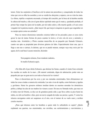 temor. Entre las serpientes el basilisco crió la natura tan ponzoñoso y conquistador de todas las
otras que con su silbo las asombra y con su venida las ahuyenta y esparce, con su vista las mata.
La víbora, reptilia o serpiente enconada, al tiempo del concebir, por la boca de la hembra metida
la cabeza del macho y ella con el gran dulzor apriétale tanto que le mata y, quedando preñada, el
primer hijo rompe las ijares de la madre, por do todos salen y ella muerta queda y él casi como
vengador de la paterna muerte. ¿Qué mayor lid, qué mayor conquista ni guerra que engendrar en
su cuerpo quien coma sus entrañas?
Pues no menos disensiones naturales creemos haber en los pescados; pues es cosa cierta
gozar la mar de tantas formas de peces cuantas la tierra y el aire cría de aves y animales y
muchas más. Aristóteles y Plinio cuentan maravillas de un pequeño pez llamado Echeneis,
cuanto sea apta su propiedad para diversos géneros de lides. Especialmente tiene una, que si
llega a una nao o carraca, la detiene, que no se puede menear, aunque vaya muy recio por las
aguas; de lo cual hace Lucano mención, diciendo:
Non puppim retinens, Euro tendente rudentes,
In mediis Echeneis aquis.
«No falta allí el pez dicho Echeneis, que detiene las fustas, cuando el viento Euro extiende
las cuerdas en medio de la mar». ¡Oh natural contienda, digna de admiración; poder más un
pequeño pez que un gran navío con toda su fuerza de los vientos!
Pag
¿Pues qué diremos entre los hombres a quien todo lo sobredicho es sujeto? ¿Quién
explanará sus guerras, sus enemistades, sus envidias, sus aceleramientos y movimientos y
e
8
Pues si discurrimos por las aves y por sus menudas enemistades, bien afirmaremos ser
todas las cosas criadas a manera de contienda. Las más viven de rapiña, como halcones y águilas
y gavilanes. Hasta los groseros milanos insultan dentro en nuestras moradas los domésticos
pollos y debajo las alas de sus madres los vienen a cazar. De una ave llamada rocho, que nace en
el índico mar de Oriente, se dice ser de grandeza jamás oída y que lleva sobre su pico hasta las
nubes, no sólo un hombre o diez, pero un navío cargado de todas sus jarcias y gente. Y como los
míseros navegantes estén así suspensos en el aire, con el meneo de su vuelo caen y reciben
crueles muertes.
 