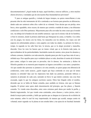 descontentamientos? ¿Aquel mudar de trajes, aquel derribar y renovar edificios, y otros muchos
afectos diversos y variedades que de esta nuestra flaca humanidad nos provienen?
Page
9
Y pues es antigua querella y visitada de largos tiempos, no quiero maravillarme si esta
presente obra ha sido instrumento de lid o contienda a sus lectores para ponerlos en diferencias,
dando cada uno sentencia sobre ella a sabor de su voluntad. Unos decían que era prolija, otros
breve, otros agradable, otros oscura; de manera que cortarla a medida de tantas y tan diferentes
condiciones a solo Dios pertenece. Mayormente pues ella con todas las otras cosas que al mundo
son, van debajo de la bandera de esta notable sentencia: «que aun la misma vida de los hombres,
si bien lo miramos, desde la primera edad hasta que blanquean las canas, es batalla.» Los niños
con los juegos, los mozos con las letras, los mancebos con los deleites, los viejos con mil
especies de enfermedades pelean y estos papeles con todas las edades. La primera los borra y
rompe, la segunda no los sabe bien leer, la tercera, que es la alegre juventud y mancebía,
discorda. Unos les roen los huesos que no tienen virtud, que es la historia toda junta, no
aprovechándose de las particularidades, haciéndola cuenta de camino; otros pican los donaires y
refranes comunes, loándolos con toda atención, dejando pasar por alto lo que hace más al caso y
utilidad suya. Pero aquellos para cuyo verdadero placer es todo, desechan el cuento de la historia
para contar, coligen la suma para su provecho, ríen lo donoso, las sentencias y dichos de
filósofos guardan en su memoria para trasponer en lugares convenibles a sus autos y propósitos.
Así que cuando diez personas se juntaren a oír esta comedia, en quien quepa esta diferencia de
condiciones, como suele acaecer, ¿quién negará que haya contienda en cosa que de tantas
maneras se entienda? Que aun los impresores han dado sus punturas, poniendo rúbricas o
sumarios al principio de cada acto, narrando en breve lo que dentro contenía: una cosa bien
excusada, según lo que los antiguos escritores usaron. Otros han litigado sobre el nombre,
diciendo que no se había de llamar comedia, pues acababa en tristeza, sino que se llamase
tragedia. El primer autor quiso darle denominación del principio, que fue placer, y llamola
comedia. Yo viendo estas discordias, entre estos extremos partí ahora por medio la porfía, y
llamela tragicomedia. Así que viendo estas contiendas, estos dísonos y varios juicios, miré a
donde la mayor parte acostaba, y hallé que querían que se alargase en el proceso de su deleite de
estos amantes, sobre lo cual fui muy importunado; de manera que acordé, aunque contra mi
voluntad, meter segunda vez la pluma en tan extraña labor y tan ajena de mi facultad, hurtando
 