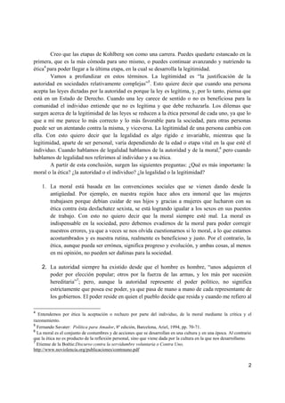 2
Creo que las etapas de Kohlberg son como una carrera. Puedes quedarte estancado en la
primera, que es la más cómoda para uno mismo, o puedes continuar avanzando y nutriendo tu
ética4
para poder llegar a la última etapa, en la cual se desarrolla la legitimidad.
Vamos a profundizar en estos términos. La legitimidad es “la justificación de la
autoridad en sociedades relativamente complejas”5
. Esto quiere decir que cuando una persona
acepta las leyes dictadas por la autoridad es porque la ley es legítima, y, por lo tanto, piensa que
está en un Estado de Derecho. Cuando una ley carece de sentido o no es beneficiosa para la
comunidad el individuo entiende que no es legítima y que debe rechazarla. Los dilemas que
surgen acerca de la legitimidad de las leyes se reducen a la ética personal de cada uno, ya que lo
que a mí me parece lo más correcto y lo más favorable para la sociedad, para otras personas
puede ser un atentando contra la misma, y viceversa. La legitimidad de una persona cambia con
ella. Con esto quiero decir que la legalidad es algo rígido e invariable, mientras que la
legitimidad, aparte de ser personal, varía dependiendo de la edad o etapa vital en la que esté el
individuo. Cuando hablamos de legalidad hablamos de la autoridad y de la moral,6
pero cuando
hablamos de legalidad nos referimos al individuo y a su ética.
A partir de esta conclusión, surgen las siguientes preguntas: ¿Qué es más importante: la
moral o la ética? ¿la autoridad o el individuo? ¿la legalidad o la legitimidad?
1. La moral está basada en las convenciones sociales que se vienen dando desde la
antigüedad. Por ejemplo, en nuestra región hace años era inmoral que las mujeres
trabajasen porque debían cuidar de sus hijos y gracias a mujeres que lucharon con su
ética contra ésta desfachatez sexista, se está logrando igualar a los sexos en sus puestos
de trabajo. Con esto no quiero decir que la moral siempre esté mal. La moral es
indispensable en la sociedad, pero debemos evadirnos de la moral para poder corregir
nuestros errores, ya que a veces se nos olvida cuestionarnos si lo moral, a lo que estamos
acostumbrados y es nuestra rutina, realmente es beneficioso y justo. Por el contrario, la
ética, aunque pueda ser errónea, significa progreso y evolución, y ambas cosas, al menos
en mi opinión, no pueden ser dañinas para la sociedad.
2. La autoridad siempre ha existido desde que el hombre es hombre, “unos adquieren el
poder por elección popular; otros por la fuerza de las armas, y los más por sucesión
hereditaria”7
; pero, aunque la autoridad represente el poder político, no significa
estrictamente que posea ese poder, ya que pasa de mano a mano de cada representante de
los gobiernos. El poder reside en quien el pueblo decide que resida y cuando me refiero al
4
Entendemos por ética la aceptación o rechazo por parte del individuo, de la moral mediante la crítica y el
razonamiento.
5
Fernando Savater: Política para Amador, 8ª edición, Barcelona, Ariel, 1994, pp. 70-71.
6
La moral es el conjunto de costumbres y de acciones que se desarrollan en una cultura y en una época. Al contrario
que la ética no es producto de la reflexión personal, sino que viene dada por la cultura en la que nos desarrollamo.
7
Etienne de la Boëtie:Discurso contra la servidumbre voluntaria o Contra Uno,
http://www.noviolencia.org/publicaciones/contrauno.pdf
 