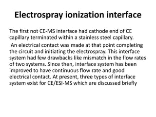 Electrospray ionization interface
The first not CE-MS interface had cathode end of CE
capillary terminated within a stainless steel capillary.
An electrical contact was made at that point completing
the circuit and initiating the electrospray. This interface
system had few drawbacks like mismatch in the flow rates
of two systems. Since then, interface system has been
improved to have continuous flow rate and good
electrical contact. At present, three types of interface
system exist for CE/ESI-MS which are discussed briefly
 