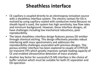 Sheathless interface
• CE capillary is coupled directly to an electrospray ionization source
with a sheathless interface system. The electric contact for ESI is
realized by using capillary coated with conductive metal.Because no
sheath liquid is used, the system has high sensitivity, low flow rates
and minimum background. However, these interface designs, all
have challenges including low mechanical robustness, poor
reproducibility.
• The latest sheathless interface design features porous ESI emitter
through chemical etching. This design effectively provides robust
interfacing with mass spectrometry and addresses the
reproducibility challenges associated with previous designs. This
porous emitter interface has been explored to couple of CITP/CZE
(or transient ITP) which greatly improves sample loading capacity of
CE and enabled ultrasensitive detection of trace analytes
• Another key factor for successful CE-MS interface is the choice of
buffer solution which must be suitable for both CE separation and
ESI operation
 