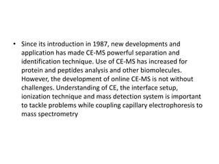 • Since its introduction in 1987, new developments and
application has made CE-MS powerful separation and
identification technique. Use of CE-MS has increased for
protein and peptides analysis and other biomolecules.
However, the development of online CE-MS is not without
challenges. Understanding of CE, the interface setup,
ionization technique and mass detection system is important
to tackle problems while coupling capillary electrophoresis to
mass spectrometry
 