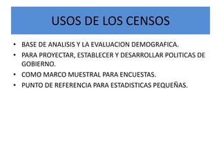 USOS DE LOS CENSOS
• BASE DE ANALISIS Y LA EVALUACION DEMOGRAFICA.
• PARA PROYECTAR, ESTABLECER Y DESARROLLAR POLITICAS DE
GOBIERNO.
• COMO MARCO MUESTRAL PARA ENCUESTAS.
• PUNTO DE REFERENCIA PARA ESTADISTICAS PEQUEÑAS.
 