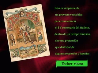 Esto es simplemente un proyecto y una idea para conmemorar el I V centenario del Quijote, dentro de un tiempo limitado, sin otra pretensión que disfrutar de  algunos recuerdos y hazañas Esther   11/5/005 hola 