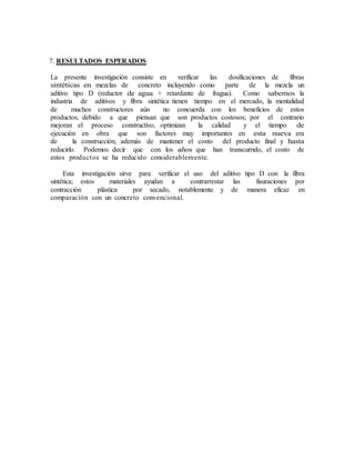 7. RESULTADOS ESPERADOS
La presente investigación consiste en verificar las dosificaciones de fibras
sintéticas en mezclas de concreto incluyendo como parte de la mezcla un
aditivo tipo D (reductor de agua + retardante de fragua). Como sabemos la
industria de aditivos y fibra sintética tienen tiempo en el mercado, la mentalidad
de muchos constructores aún no concuerda con los beneficios de estos
productos, debido a que piensan que son productos costosos; por el contrario
mejoran el proceso constructivo, optimizan la calidad y el tiempo de
ejecución en obra que son factores muy importantes en esta nueva era
de la construcción, además de mantener el costo del producto final y hasta
reducirlo. Podemos decir que con los años que han transcurrido, el costo de
estos productos se ha reducido considerablemente.
Esta investigación sirve para verificar el uso del aditivo tipo D con la fibra
sintética; estos materiales ayudan a contrarrestar las fisuraciones por
contracción plástica por secado, notablemente y de manera eficaz en
comparación con un concreto convencional.
 