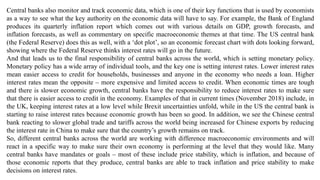 Central banks also monitor and track economic data, which is one of their key functions that is used by economists
as a way to see what the key authority on the economic data will have to say. For example, the Bank of England
produces its quarterly inflation report which comes out with various details on GDP, growth forecasts, and
inflation forecasts, as well as commentary on specific macroeconomic themes at that time. The US central bank
(the Federal Reserve) does this as well, with a ‘dot plot’, so an economic forecast chart with dots looking forward,
showing where the Federal Reserve thinks interest rates will go in the future.
And that leads us to the final responsibility of central banks across the world, which is setting monetary policy.
Monetary policy has a wide array of individual tools, and the key one is setting interest rates. Lower interest rates
mean easier access to credit for households, businesses and anyone in the economy who needs a loan. Higher
interest rates mean the opposite – more expensive and limited access to credit. When economic times are tough
and there is slower economic growth, central banks have the responsibility to reduce interest rates to make sure
that there is easier access to credit in the economy. Examples of that in current times (November 2018) include, in
the UK, keeping interest rates at a low level while Brexit uncertainties unfold, while in the US the central bank is
starting to raise interest rates because economic growth has been so good. In addition, we see the Chinese central
bank reacting to slower global trade and tariffs across the world being increased for Chinese exports by reducing
the interest rate in China to make sure that the country’s growth remains on track.
So, different central banks across the world are working with difference macroeconomic environments and will
react in a specific way to make sure their own economy is performing at the level that they would like. Many
central banks have mandates or goals – most of these include price stability, which is inflation, and because of
those economic reports that they produce, central banks are able to track inflation and price stability to make
decisions on interest rates.
 