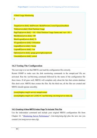 Project Report: Centralized Monitoring Station for IT Computing and Network Infrastructure




  # Disk Usage Monitoring
  #


  Target[server.disk]: dskPercent.1&dskPercent.2:craz33guy@localhost
  Title[server.disk]: Disk Partition Usage
  PageTop[server.disk]: < H1 >Disk Partition Usage /home and /var< /H1 >
  MaxBytes[server.disk]: 100
  ShortLegend[server.disk]: %
  YLegend[server.disk]: Utilization
  LegendI[server.disk]: /home
  LegendO[server.disk]: /var
  Options[server.disk]: gauge,growright,nopercent
  Unscaled[server.disk]: ymwd



14.2 Testing The Configuration
The next step is to test that MRTG can load the configuration file correctly.
Restart SNMP to make sure the disk monitoring commands in the snmpd.conf file are
activated. Run the /usr/bin/mrtg command followed by the name of the configuration file
three times. If all goes well, MRTG will complain only about the fact that certain database
files don't exist. MRTG then creates the files. By the third run, all the files are created and
MRTG should operate smoothly.

  [root@bigboy tmp]# service snmpd restart
  [root@bigboy tmp]# env LANG=C /usr/bin/mrtg /etc/mrtg/server-stats.cfg




14.3 Creating A New MRTG Index Page To Include This File
Use the indexmaker command and include your original MRTG configuration file from
Chapter 22, " Monitoring Server Performance", (/etc/mrtg/mrtg.cfg) plus the new one you
created (/etc/mrtg/server-stats.cfg).



      49
 