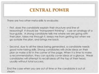 CENTRAL POWER
There are two other meta-skills to evaluate:
• First, does the candidate explain their structure and line of
reasoning? It should be transparent thinking . I use an analog of a
tour-guide. A strong candidate tells me where we are going with
their plan, takes me through it, keeps me from getting lost when we
go outside the plan, and brings me back.
• Second, due to all the ideas being generated, a candidate needs
good note-taking skills. Strong candidates will circle ideas on their
plan or make a list in the corner of the page. When it is time to make
a recommendation, they can quickly cover ideas at a glance. Weak
candidates will attempt to recall ideas off the top of their head,
usually without total success.
End the case when you are out of time or the candidate is out of
steam.
 