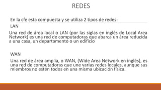 REDES
En la cfe esta compuesta y se utiliza 2 tipos de redes:
LAN
Una red de área local o LAN (por las siglas en inglés de Local Area
Network) es una red de computadoras que abarca un área reducida
a una casa, un departamento o un edificio
WAN
Una red de área amplia, o WAN, (Wide Area Network en inglés), es
una red de computadoras que une varias redes locales, aunque sus
miembros no estén todos en una misma ubicación física.
 