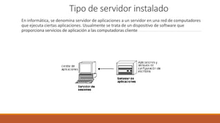 Tipo de servidor instalado
En informática, se denomina servidor de aplicaciones a un servidor en una red de computadores
que ejecuta ciertas aplicaciones. Usualmente se trata de un dispositivo de software que
proporciona servicios de aplicación a las computadoras cliente
 