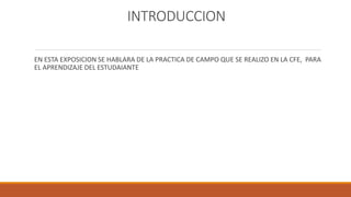 INTRODUCCION
EN ESTA EXPOSICION SE HABLARA DE LA PRACTICA DE CAMPO QUE SE REALIZO EN LA CFE, PARA
EL APRENDIZAJE DEL ESTUDAIANTE
 