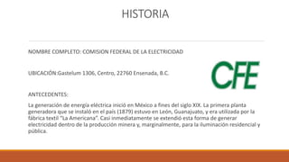 HISTORIA
NOMBRE COMPLETO: COMISION FEDERAL DE LA ELECTRICIDAD
UBICACIÓN:Gastelum 1306, Centro, 22760 Ensenada, B.C.
ANTECEDENTES:
La generación de energía eléctrica inició en México a fines del siglo XIX. La primera planta
generadora que se instaló en el país (1879) estuvo en León, Guanajuato, y era utilizada por la
fábrica textil “La Americana”. Casi inmediatamente se extendió esta forma de generar
electricidad dentro de la producción minera y, marginalmente, para la iluminación residencial y
pública.
 