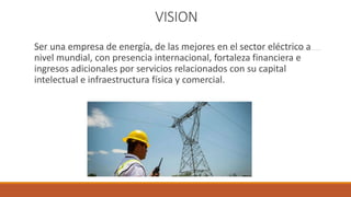 VISION
Ser una empresa de energía, de las mejores en el sector eléctrico a
nivel mundial, con presencia internacional, fortaleza financiera e
ingresos adicionales por servicios relacionados con su capital
intelectual e infraestructura física y comercial.
 
