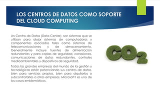 LOS CENTROS DE DATOS COMO SOPORTE
DEL CLOUD COMPUTING
Un Centro de Datos (Data Center), son sistemas que se
utilizan para alojar sistemas de computadoras y
componentes asociados tales como sistemas de
telecomunicaciones y de almacenamiento.
Generalmente incluye fuentes de alimentación
redundantes y para copias de seguridad, conexiones,
comunicaciones de datos redundantes, controles
medioambientales y dispositivos de seguridad.
Todas las grandes empresas del mundo de la gestión y
tecnológicas están potenciando sus centros de datos,
bien para servicios propios, bien para alquilarlos o
subcontratarlos a otras empresas. Microsoft1 es uno de
los casos emblemáticos.
 