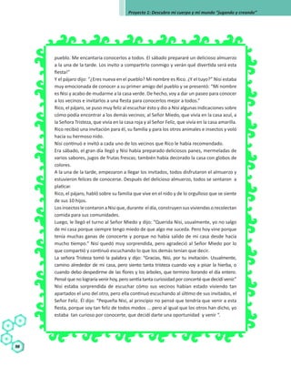 Secuencia
Didáctica
98
Proyecto 1: Descubro mi cuerpo y mi mundo “jugando y creando”
pueblo. Me encantaría conocerlos a todos. El sábado prepararé un delicioso almuerzo
a la una de la tarde. Los invito a compartirlo conmigo y verán qué divertida será esta
fiesta!”
Y el pájaro dijo: “¿Eres nueva en el pueblo? Mi nombre es Rico. ¿Y el tuyo?” Nisi estaba
muy emocionada de conocer a su primer amigo del pueblo y se presentó: “Mi nombre
es Nisi y acabo de mudarme a la casa verde. De hecho, voy a dar un paseo para conocer
a los vecinos e invitarlos a una fiesta para conocerlos mejor a todos.”
Rico, el pájaro, se puso muy feliz al escuchar ésto y dio a Nisi algunas indicaciones sobre
cómo podía encontrar a los demás vecinos; al Señor Miedo, que vivía en la casa azul, a
la Señora Tristeza, que vivía en la casa roja y al Señor Feliz, que vivía en la casa amarilla.
Rico recibió una invitación para él, su familia y para los otros animales e insectos y voló
hacia su hermoso nido.
Nisi continuó e invitó a cada uno de los vecinos que Rico le había recomendado.
Era sábado, el gran día llegó y Nisi había preparado deliciosos panes, mermeladas de
varios sabores, jugos de frutas frescas; también había decorado la casa con globos de
colores.
A la una de la tarde, empezaron a llegar los invitados, todos disfrutaron el almuerzo y
estuvieron felices de conocerse. Después del delicioso almuerzo, todos se sentaron a
platicar.
Rico, el pájaro, habló sobre su familia que vive en el nido y de lo orgulloso que se siente
de sus 10 hijos.
LosinsectoslecontaronaNisique,durante eldía,construyensusviviendasorecolectan
comida para sus comunidades.
Luego, le llegó el turno al Señor Miedo y dijo: “Querida Nisi, usualmente, yo no salgo
de mi casa porque siempre tengo miedo de que algo me suceda. Pero hoy vine porque
tenía muchas ganas de conocerte y porque no había salido de mi casa desde hacía
mucho tiempo.” Nisi quedó muy sorprendida, pero agradeció al Señor Miedo por lo
que compartió y continuó escuchando lo que los demás tenían que decir.
La señora Tristeza tomó la palabra y dijo: “Gracias, Nisi, por tu invitación. Usualmente,
camino alrededor de mi casa, pero siento tanta tristeza cuando voy a pisar la hierba, o
cuando debo despedirme de las flores y los árboles, que termino llorando el día entero.
Pensé que no lograría venir hoy, pero sentía tanta curiosidad por concerté que decidí venir.”
Nisi estaba sorprendida de escuchar cómo sus vecinos habían estado viviendo tan
apartados el uno del otro, pero ella continuó escuchando al último de sus invitados, el
Señor Feliz. Él dijo: “Pequeña Nisi, al principio no pensé que tendría que venir a esta
fiesta, porque soy tan feliz de todos modos ... pero al igual que los otros han dicho, yo
estaba tan curioso por conocerte, que decidí darte una oportunidad y venir “.
 