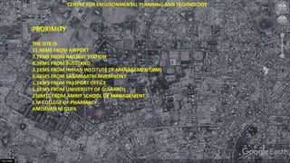 PROXIMITY
THE SITE IS
11.9KMS FROM AIRPORT
7.7KMS FROM RAILWAY STATION
6.3KMS FROM BUSSTAND
3.1KMS FROM INDIAN INSTITUTE OF MANAGEMENT(IIM)
6.4KMS FROM SABARMATHI RIVERFRONT
1.1KMS FROM PASSPORT OFFICE
1.1KMS FROM UNIVERSITY OF GUJARATH
230MTS FROM AMRIT SCHOOL OF MANAGEMENT
L.M COLLEGE OF PHARMACY
AMDAVAN NI GUFA
CENTRE FOR ENIVIRONMENTAL PLANNING AND TECHNOLOGY
 