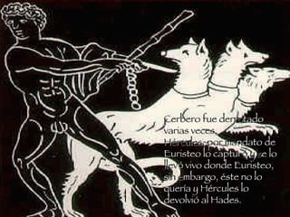 Cerbero fue derro tado  varias veces. Hércules, por ma ndato de Euristeo lo captur ó y s e lo  llev ó vivo donde Euristeo, si n e mbargo, éste no lo quería y Hércules lo devolvió al Hades. 