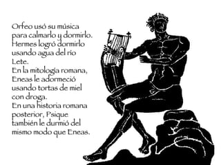 Orfeo usó su música para calmarlo y dormirlo. Hermes logró dormirlo usando agua del río Lete.  En la mitología romana, Eneas le adormeció usando tortas de miel con droga.  En una historia romana posterior, Psique también le durmió del mismo modo que Eneas.  