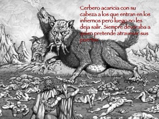 Cerbero acaricia con su cabeza a los que entran en los infiernos pero luego no les deja salir. Siempre devoraba a quien pretende atravesar sus puertas 