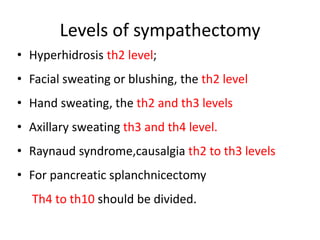 Levels of sympathectomy
• Hyperhidrosis th2 level;
• Facial sweating or blushing, the th2 level
• Hand sweating, the th2 and th3 levels
• Axillary sweating th3 and th4 level.
• Raynaud syndrome,causalgia th2 to th3 levels
• For pancreatic splanchnicectomy
Th4 to th10 should be divided.
 