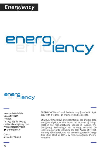 Contact:
Arnaud LEGRAND
2 rue de la Mabilais
35 000 RENNES
FRANCE
Tel.: +33 (0)9 67 20 03 57
contact@energiency.com
www.energiency.com
@energiency
ENERGIENCY is a French Tech start-up founded in April
2013 with a team of 14 engineers and scientists.
ENERGIENCY deploys artifical intelligence and big data
energy analytics for the Industrial Internet of Things
(IIoT) in big manufacturing Groups in Europe. The
Energiency technology has already received 20
Innovation awards, including the 2014 Award of French
Ministry of Research, and has been designated « Energy
Transition Start-up 2015 » by French magazine L’Usine
Nouvelle.
10
Energiency
 