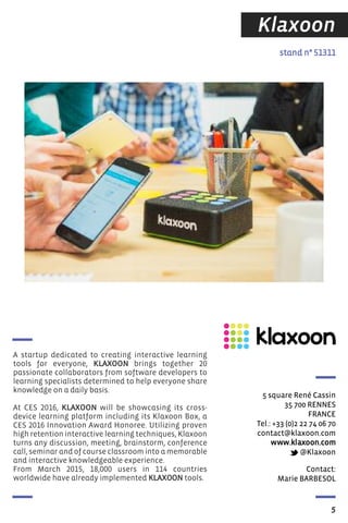 Contact:
Marie BARBESOL
stand n° 51311
5 square René Cassin
35 700 RENNES
FRANCE
Tel.: +33 (0)2 22 74 06 70
contact@klaxoon.com
www.klaxoon.com
@Klaxoon
A startup dedicated to creating interactive learning
tools for everyone, KLAXOON brings together 20
passionate collaborators from software developers to
learning specialists determined to help everyone share
knowledge on a daily basis.
At CES 2016, KLAXOON will be showcasing its cross-
device learning platform including its Klaxoon Box, a
CES 2016 Innovation Award Honoree. Utilizing proven
high retention interactive learning techniques, Klaxoon
turns any discussion, meeting, brainstorm, conference
call, seminar and of course classroom into a memorable
and interactive knowledgeable experience.
From March 2015, 18,000 users in 114 countries
worldwide have already implemented KLAXOON tools.
5
Klaxoon
 