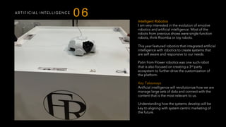 ARTIFICIAL INTELLIGENCE
06
Intelligent Robotics
I am very interested in the evolution of emotive
robotics and artificial intelligence. Most of the
robots from previous shows were single function
robots, think Roomba or toy robots.
This year featured robotics that integrated artificial
intelligence with robotics to create systems that
are self aware and responsive to our needs.
Patin from Flower robotics was one such robot
that is also focused on creating a 3rd party
ecosystem to further drive the customization of
the platform.
 
Key Takeaways
Artificial intelligence will revolutionize how we are
manage large sets of data and connect with the
content that is the most relevant to us.
Understanding how the systems develop will be
key to aligning with system centric marketing of
the future.
 