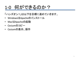 1-0 何ができるのか？
4
「ハンズオン１」は以下を目標に進めていきます。
• WindowsはApacheのインストール
• MacはApacheの起動
• Cesiumのコピー
• Cesiumの表示、操作
 
