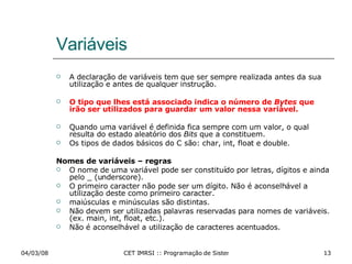 Variáveis A declaração de variáveis tem que ser sempre realizada antes da sua utilização e antes de qualquer instrução. O tipo que lhes está associado indica o número de  Bytes  que irão ser utilizados para guardar um valor nessa variável. Quando uma variável é definida fica sempre com um valor, o qual resulta do estado aleatório dos  Bits  que a constituem. Os tipos de dados básicos do C são: char, int, float e double. Nomes de variáveis – regras O nome de uma variável pode ser constituído por letras, dígitos e ainda pelo _ (underscore).  O primeiro caracter não pode ser um dígito. Não é aconselhável a utilização deste como primeiro caracter. maiúsculas e minúsculas são distintas. Não devem ser utilizadas palavras reservadas para nomes de variáveis. (ex. main, int, float, etc.). Não é aconselhável a utilização de caracteres acentuados. 