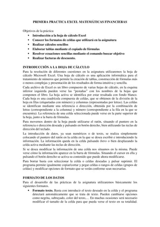 PRIMERA PRACTICA EXCEL MATEMÁTICAS FINANCIERAS

Objetivos de la práctica
       Introducción a la hoja de cálculo Excel
       Conocer los formatos de celdas que utilizará en la asignatura
       Realizar cálculos sencillos
       Elaborar tablas mediante el copiado de fórmulas
       Resolver ecuaciones sencillas mediante el comando buscar objetivo
       Realizar facturas de descuento.

INTRODUCCIÓN A LA HOJA DE CÁLCULO
Para la resolución de diferentes cuestiones en la asignatura utilizaremos la hoja de
cálculo Microsoft Excel. Una hoja de cálculo es una aplicación informática para el
tratamiento de números que permite la creación de tablas, construcción de fórmulas más
o menos complejas y presentación de los resultados de forma intuitiva y sencilla.
Cada archivo de Excel es un libro compuesto de varias hojas de cálculo, en la esquina
inferior izquierda pueden verse las “pestañas” con los nombres de la hojas que
componen el libro. La hoja activa se identifica por estar resaltada con fondo blanco.
Cada hoja es una cuadrícula compuesta de celdas, que se obtienen de la división de la
hoja en filas (etiquetadas con número) y columnas (representadas por letras). Las celdas
se identifican mediante una referencia o dirección, obtenida por la combinación de
letras (correspondiente a la columna) y número (correspondiente a la fila en la que se
encuentra). La referencia de una celda seleccionada puede verse en la parte superior de
la hoja, junto a la barra de fórmulas.
Para movernos dentro de la hoja puede utilizarse el ratón, situando el puntero en la
referencia o dirección deseada y pulsando en botón derecho, bien utilizando las teclas de
dirección del teclado.
La introducción de datos, ya sean numéricos o de texto, se realiza simplemente
colocando el puntero del ratón en la celda en la que se desea escribir e introduciendo la
información. La información queda en la celda pulsando Intro o bien desplazando la
celda activa mediante las teclas de dirección.
Si se desea modificar la información de una celda nos situamos en la misma. Puede
verse cómo la información aparece en la barra de fórmulas. Situando el cursor en ella y
pulsando el botón derecho se activa su contenido que puede ahora modificarse.
Para borrar basta con seleccionar la celda o celdas deseadas y pulsar suprimir. El
programa permite igualmente copiar/cortar y pegar celdas o rangos de celdas (grupos de
celdas) y modificar opciones de formato que se verán conforme sean necesarias.

FORMATO DE LOS DATOS
Para el desarrollo de las prácticas de la asignatura utilizaremos básicamente los
siguientes formatos.
       Formato texto. Basta con introducir el texto deseado en la celda y el programa
       detectará automáticamente que se trata de texto. Pueden cambiarse opciones
       como negrita, subrayado, color del texto,… En muchas ocasiones será necesario
       modificar el tamaño de la celda para que pueda verse el texto en su totalidad.
 