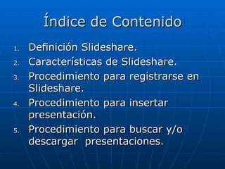 Índice de Contenido
1.   Definición Slideshare.
2.   Características de Slideshare.
3.   Procedimiento para registrarse en
     Slideshare.
4.   Procedimiento para insertar
     presentación.
5.   Procedimiento para buscar y/o
     descargar presentaciones.
 