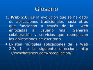Glosario
1. Web 2.0. Es la evolución que se ha dado
  de aplicaciones tradicionales hacia otras
  que funcionan a través de la         web
  enfocadas al usuario final. Generan
  colaboración y servicios que reemplazan
  las aplicaciones de escritorio.
 Existen múltiples aplicaciones de la Web

  2.0. Ir a la siguiente dirección: http
  ://wwwhatsnew.com/recopilacion/
 