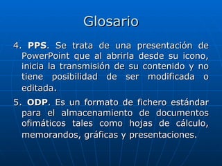 Glosario
4. PPS. Se trata de una presentación de
  PowerPoint que al abrirla desde su icono,
  inicia la transmisión de su contenido y no
  tiene posibilidad de ser modificada o
  editada.
5. ODP. Es un formato de fichero estándar
  para el almacenamiento de documentos
  ofimáticos tales como hojas de cálculo,
  memorandos, gráficas y presentaciones.
 