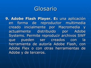 Glosario
9. Adobe Flash Player. Es una aplicación
  en forma de reproductor multimedia
  creado inicialmente por Macromedia y
  actualmente    distribuido    por   Adobe
  Systems. Permite reproducir archivos SWF
  que   pueden     ser    creados   con   la
  herramienta de autoría Adobe Flash, con
  Adobe Flex o con otras herramientas de
  Adobe y de terceros.
 
