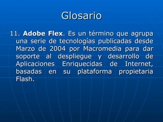Glosario
11. Adobe Flex. Es un término que agrupa
  una serie de tecnologías publicadas desde
  Marzo de 2004 por Macromedia para dar
  soporte al despliegue y desarrollo de
  Aplicaciones Enriquecidas de Internet,
  basadas en su plataforma propietaria
  Flash.
 