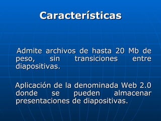 Características


Admite archivos de hasta 20 Mb de
peso,     sin  transiciones  entre
diapositivas.

Aplicación de la denominada Web 2.0
donde     se     pueden    almacenar
presentaciones de diapositivas.
 