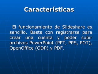 Características

 El funcionamiento de Slideshare es
sencillo. Basta con registrarse para
crear una cuenta y poder subir
archivos PowerPoint (PPT, PPS, POT),
OpenOffice (ODP) y PDF.
 