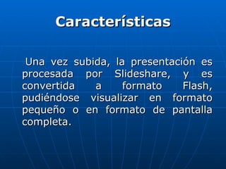 Características

 Una vez subida, la presentación es
procesada por Slideshare, y es
convertida   a     formato    Flash,
pudiéndose visualizar en formato
pequeño o en formato de pantalla
completa.
 