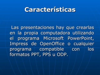 Características Las presentaciones hay que crearlas en la propia computadora utilizando el programa Microsoft PowerPoint, Impress de OpenOffice o cualquier programa compatible con los formatos PPT, PPS u ODP.  